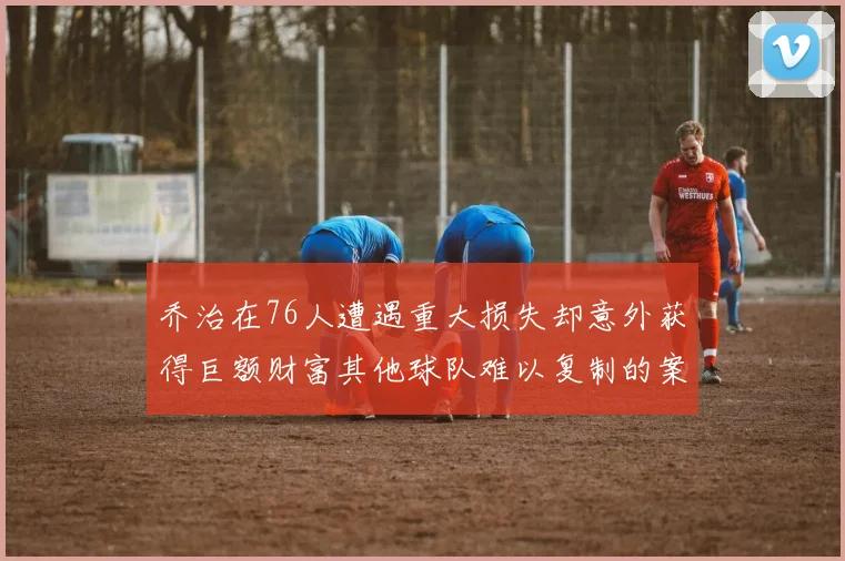 乔治在76人遭遇重大损失却意外获得巨额财富其他球队难以复制的案例