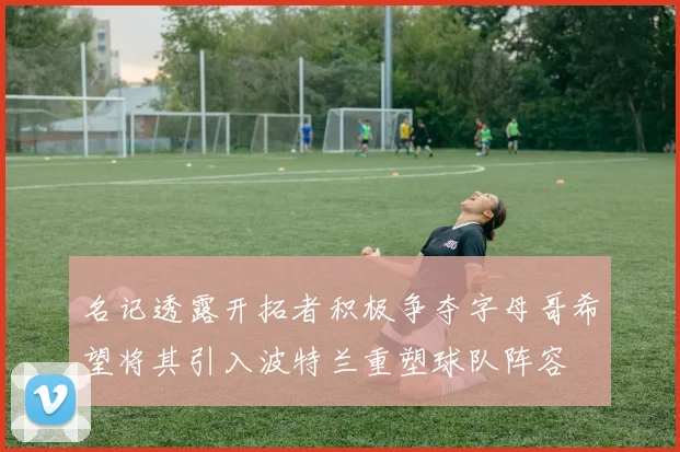 名记透露开拓者积极争夺字母哥希望将其引入波特兰重塑球队阵容