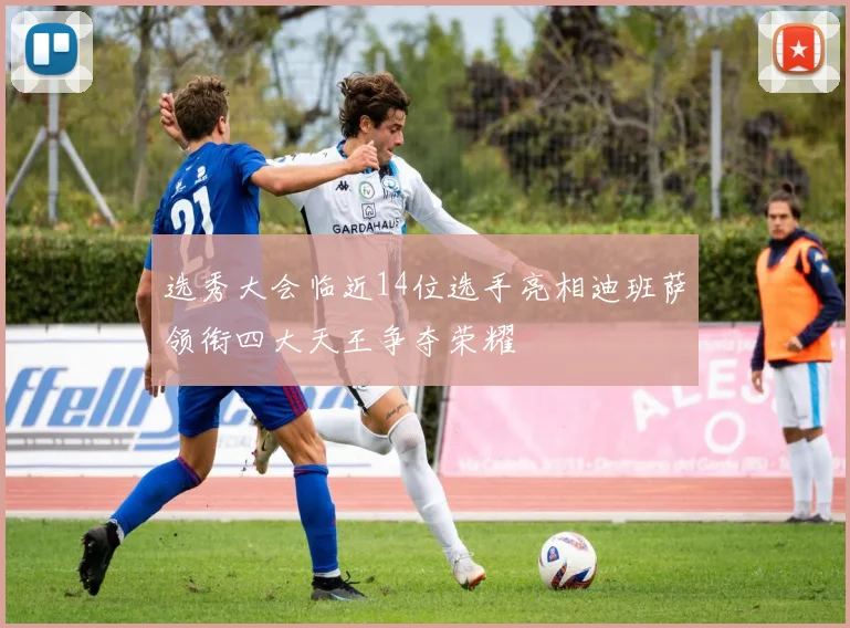 选秀大会临近14位选手亮相迪班萨领衔四大天王争夺荣耀