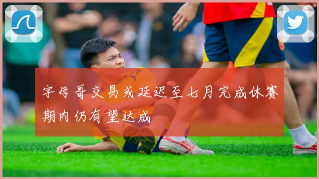 字母哥交易或延迟至七月完成休赛期内仍有望达成
