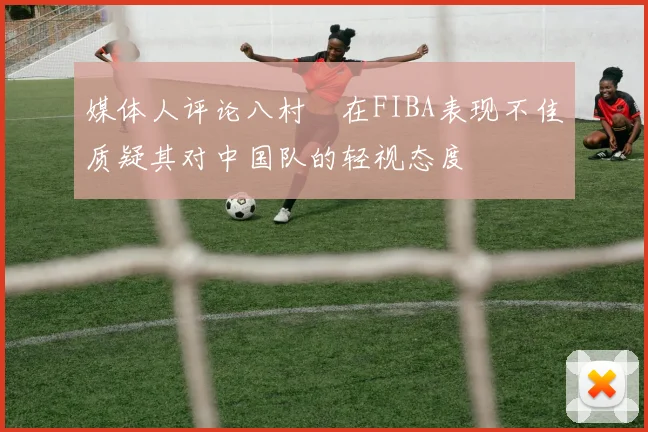媒体人评论八村塁在FIBA表现不佳质疑其对中国队的轻视态度