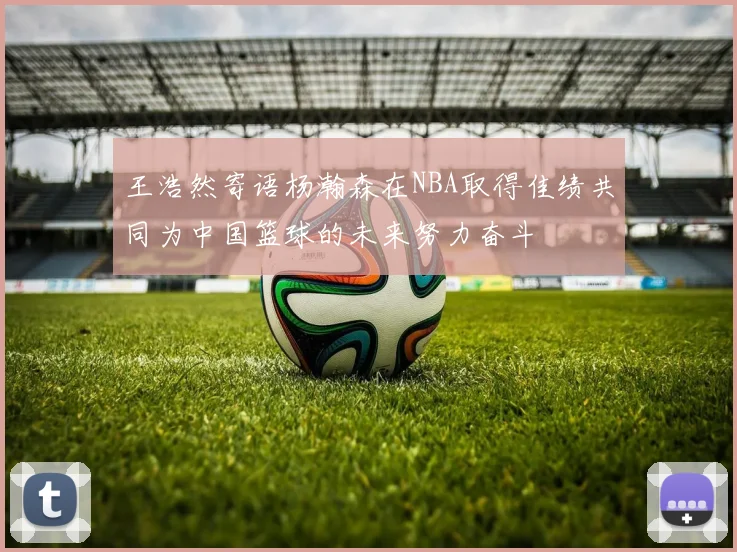 王浩然寄语杨瀚森在NBA取得佳绩共同为中国篮球的未来努力奋斗