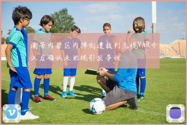 谢蒂内禁区内摔倒遭裁判无视VAR介入后确认未犯规引发争议
