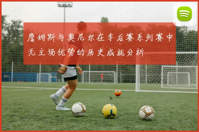 詹姆斯与奥尼尔在季后赛系列赛中无主场优势的历史成就分析