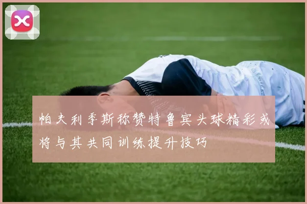 帕夫利季斯称赞特鲁宾头球精彩或将与其共同训练提升技巧